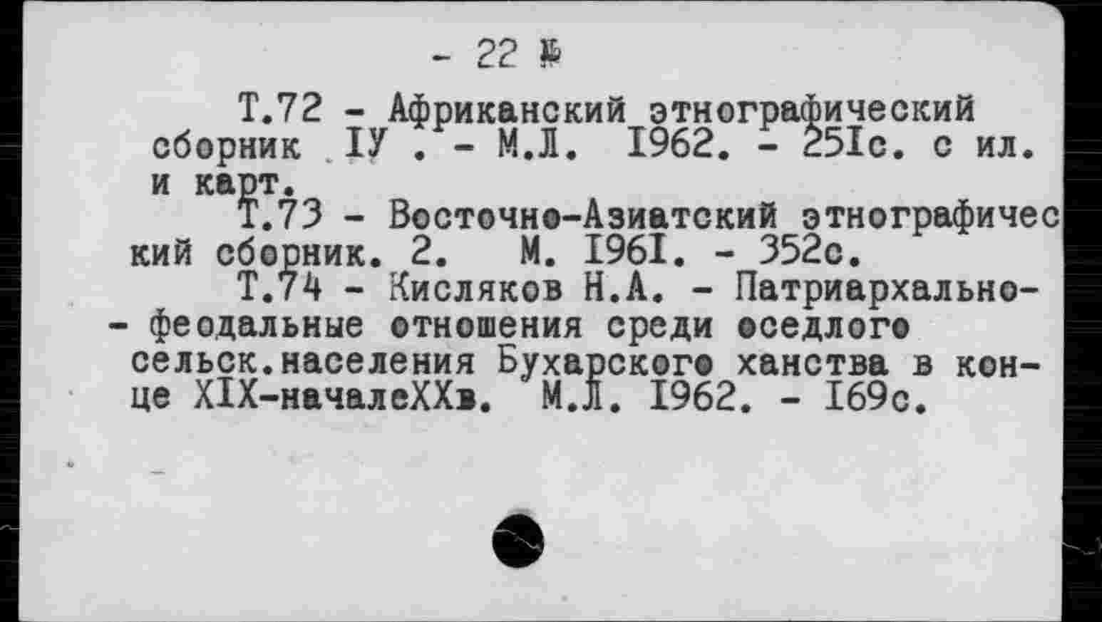 ﻿- 22 %
Т.72 - Африканский этнографический сборник ІУ . - М.Л. 1962. - 251с. с ил. и карт.
Т.73 - Восточно-Азиатский этнографичес кий сборник. 2. М. 1961. - 352с.
Т.74 - Кисляков Н.А. - Патриархальнофеодальные отношения среди оседлого сельск.населения Бухарского ханства в конце Х1Х-началеХХ>. М.Л. 1962. - 169с.